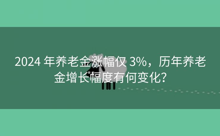 2024 年养老金涨幅仅 3%，历年养老金增长幅度有何变化？