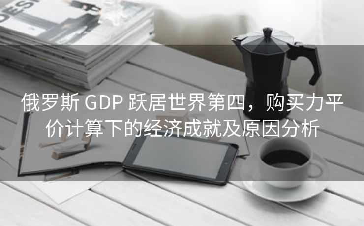 俄罗斯 GDP 跃居世界第四，购买力平价计算下的经济成就及原因分析