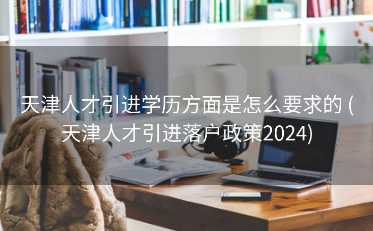 天津人才引进学历方面是怎么要求的 (天津人才引进落户政策2024)