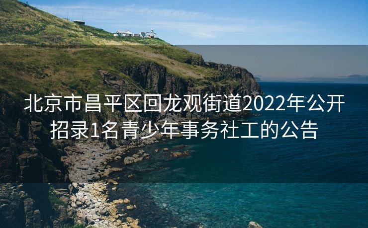 北京市昌平区回龙观街道2022年公开招录1名青少年事务社工的公告