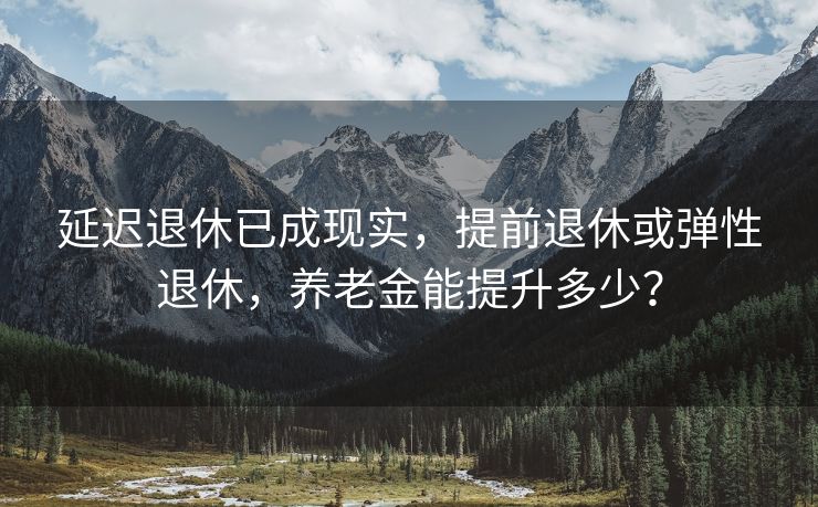 延迟退休已成现实，提前退休或弹性退休，养老金能提升多少？