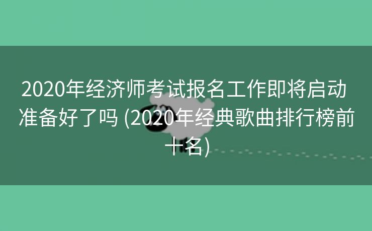 2020年经济师考试报名工作即将启动 准备好了吗 (2020年经典歌曲排行榜前十名)