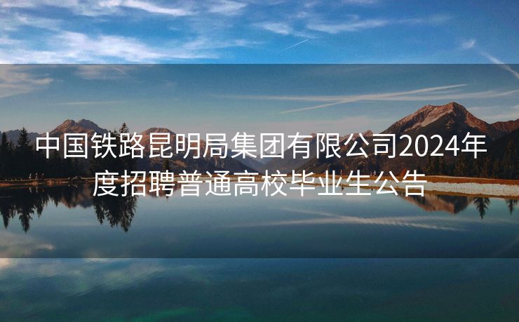 中国铁路昆明局集团有限公司2024年度招聘普通高校毕业生公告