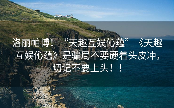 洛丽帕博！“天趣互娱伈蕴”《天趣互娱伈蕴》是骗局不要硬着头皮冲，切记不要上头！！