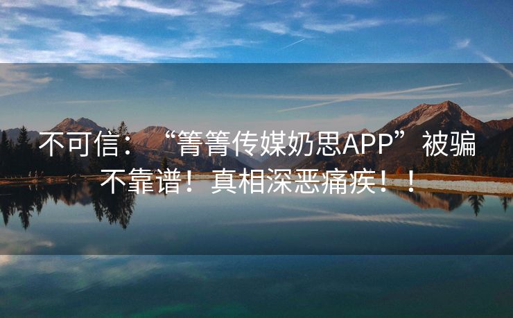 不可信：“箐箐传媒奶思APP”被骗不靠谱！真相深恶痛疾！！