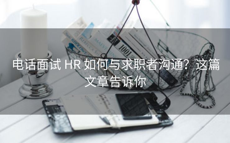 电话面试 HR 如何与求职者沟通？这篇文章告诉你