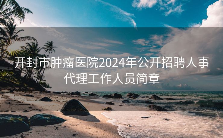 开封市肿瘤医院2024年公开招聘人事代理工作人员简章