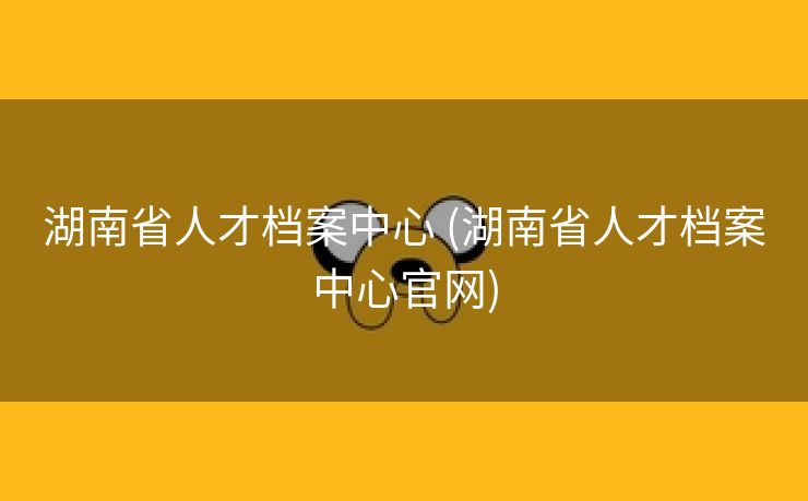 湖南省人才档案中心 (湖南省人才档案中心官网)