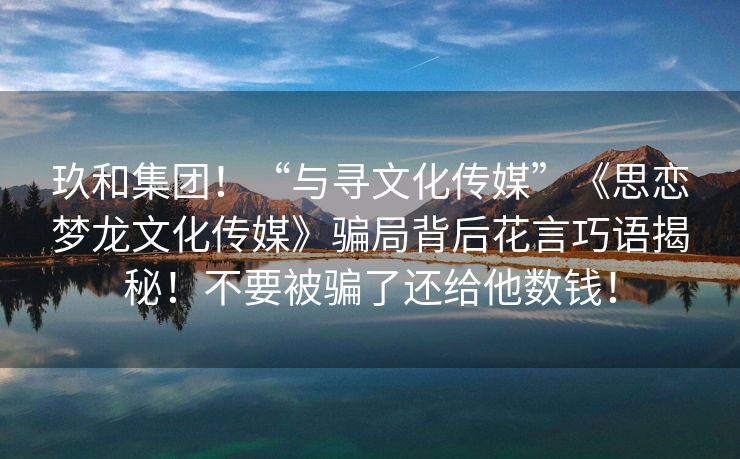 玖和集团！“与寻文化传媒”《思恋梦龙文化传媒》骗局背后花言巧语揭秘！不要被骗了还给他数钱！