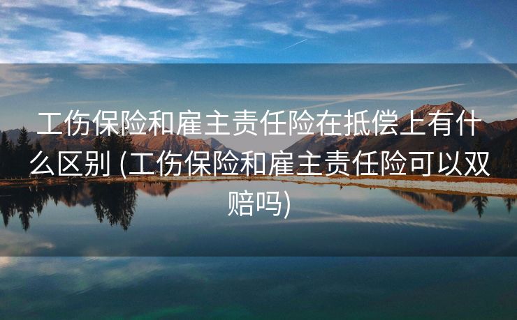 工伤保险和雇主责任险在抵偿上有什么区别 (工伤保险和雇主责任险可以双赔吗)