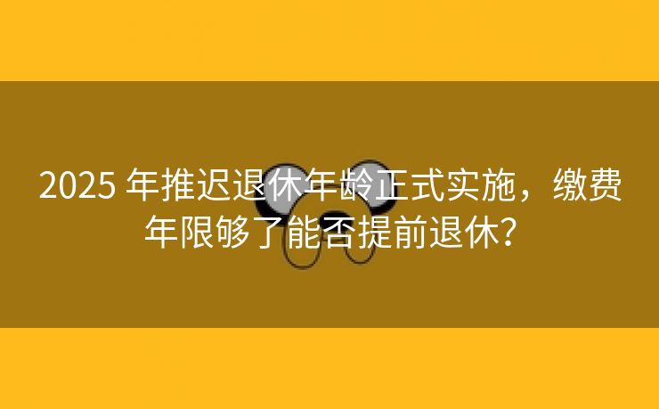 2025 年推迟退休年龄正式实施，缴费年限够了能否提前退休？