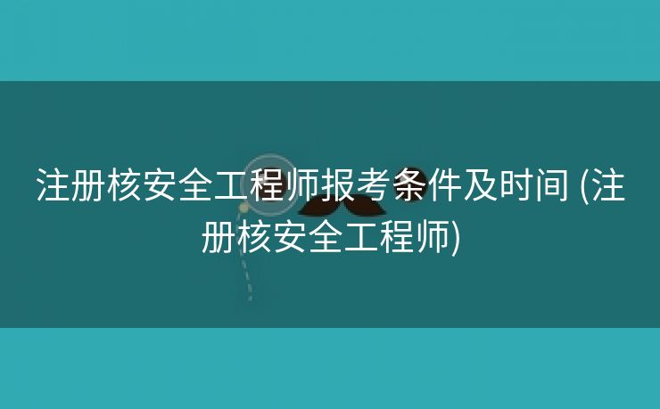 注册核安全工程师报考条件及时间 (注册核安全工程师)