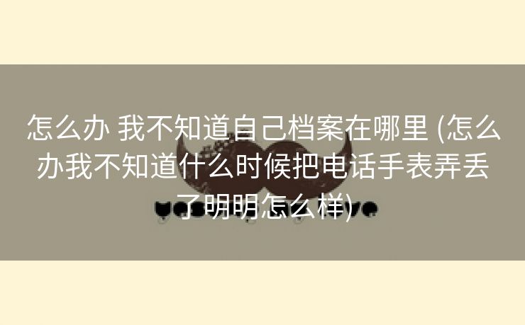 怎么办 我不知道自己档案在哪里 (怎么办我不知道什么时候把电话手表弄丢了明明怎么样)