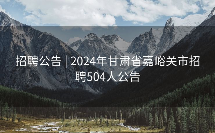 招聘公告 | 2024年甘肃省嘉峪关市招聘504人公告