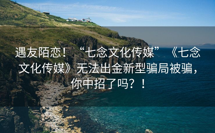 遇友陌恋！“七念文化传媒”《七念文化传媒》无法出金新型骗局被骗，你中招了吗？！