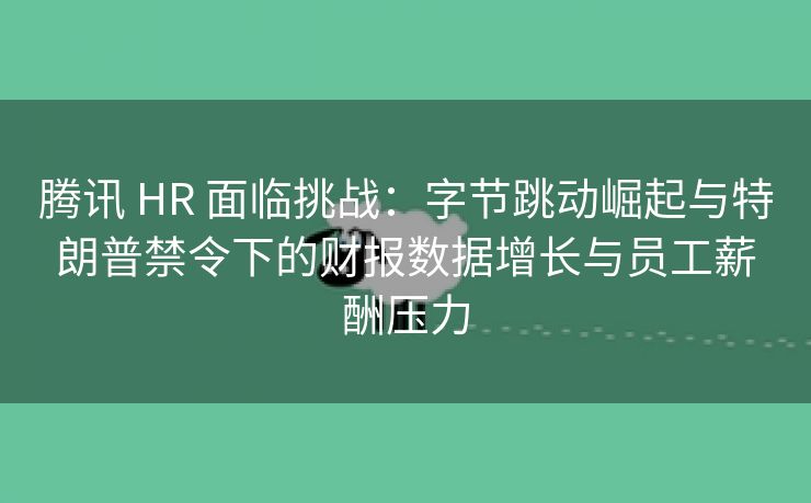 腾讯 HR 面临挑战：字节跳动崛起与特朗普禁令下的财报数据增长与员工薪酬压力