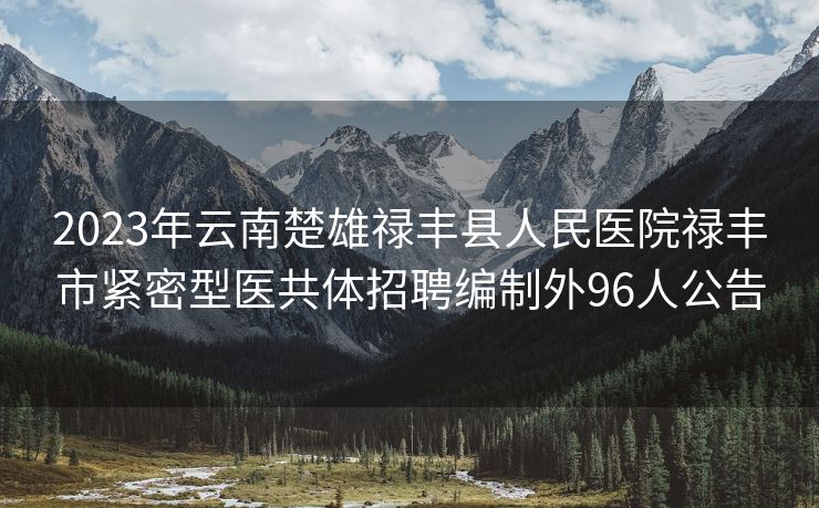 2023年云南楚雄禄丰县人民医院禄丰市紧密型医共体招聘编制外96人公告