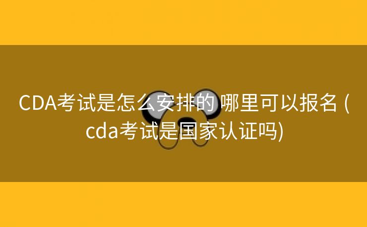 CDA考试是怎么安排的 哪里可以报名 (cda考试是国家认证吗)