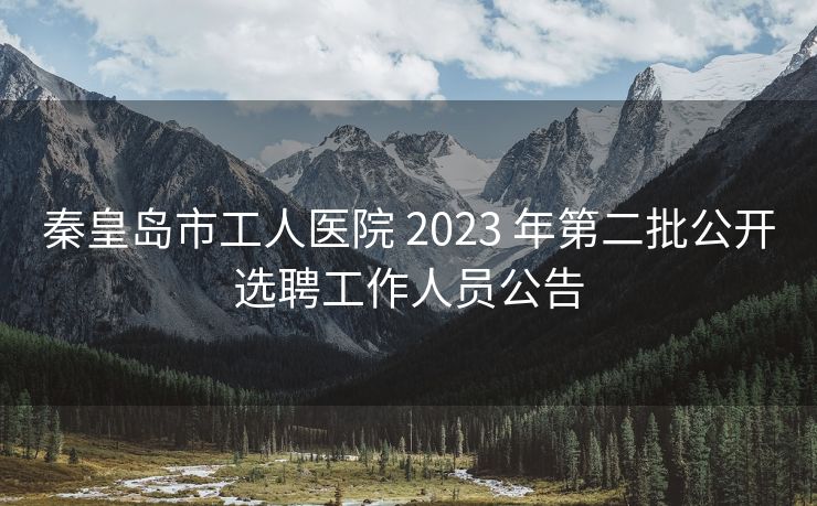 秦皇岛市工人医院 2023 年第二批公开选聘工作人员公告