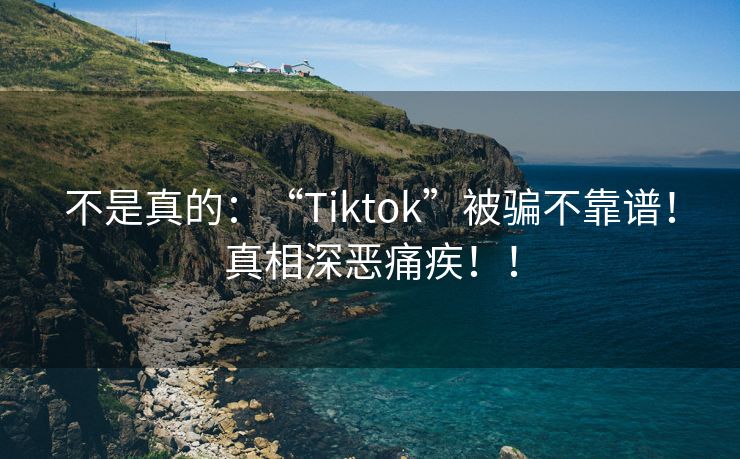 不是真的：“Tiktok”被骗不靠谱！真相深恶痛疾！！