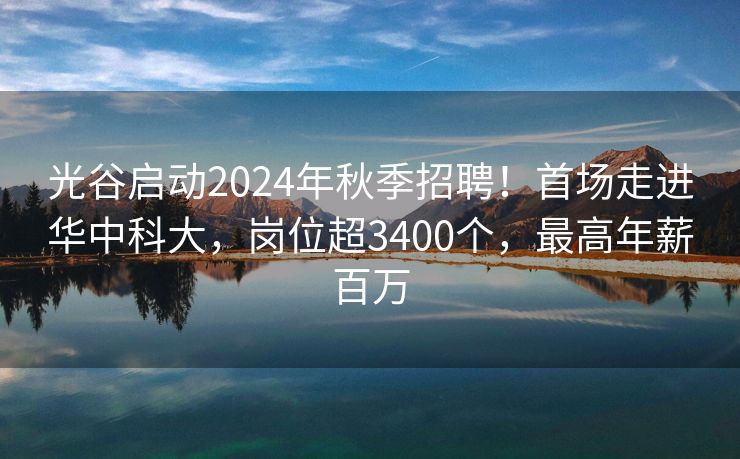 光谷启动2024年秋季招聘！首场走进华中科大，岗位超3400个，最高年薪百万