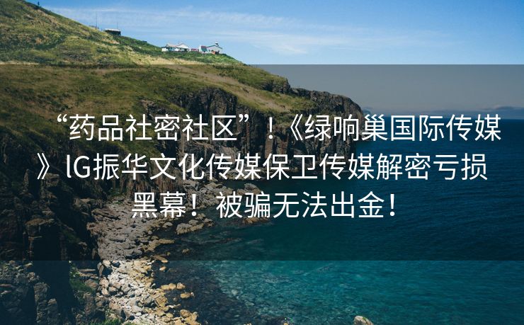 “药品社密社区”!《绿响巢国际传媒》lG振华文化传媒保卫传媒解密亏损黑幕！被骗无法出金！