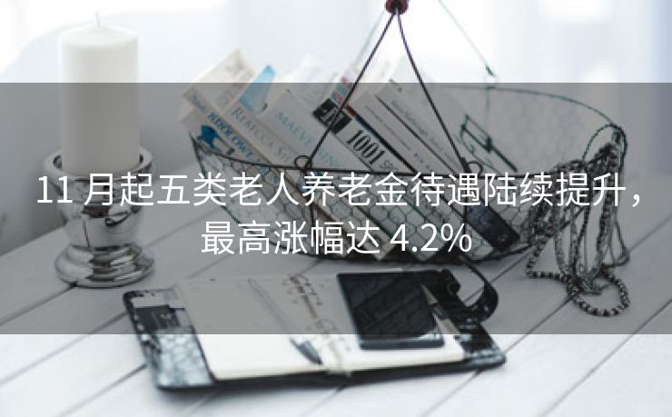 11 月起五类老人养老金待遇陆续提升，最高涨幅达 4.2%