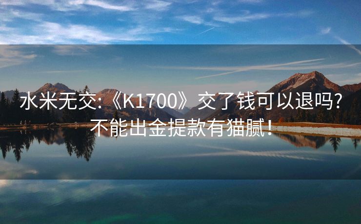 水米无交:《K1700》交了钱可以退吗?不能出金提款有猫腻！