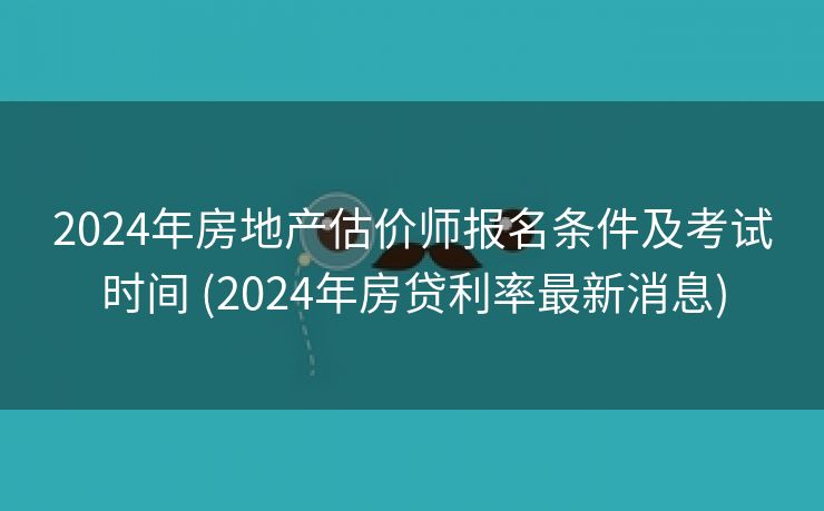 2024年房地产估价师报名条件及考试时间 (2024年房贷利率最新消息)