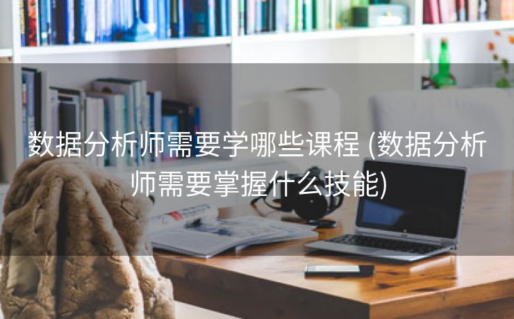 数据分析师需要学哪些课程 (数据分析师需要掌握什么技能)