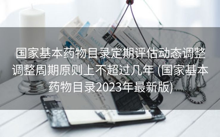 国家基本药物目录定期评估动态调整调整周期原则上不超过几年 (国家基本药物目录2023年最新版)