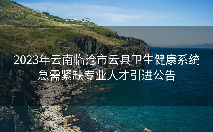 2023年云南临沧市云县卫生健康系统急需紧缺专业人才引进公告