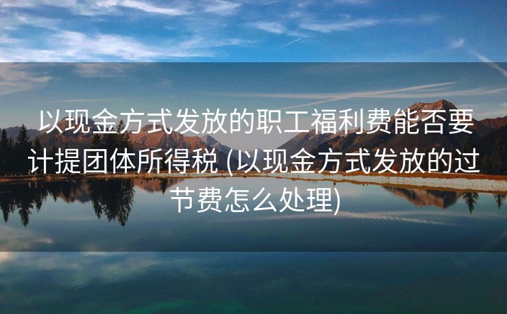 以现金方式发放的职工福利费能否要计提团体所得税 (以现金方式发放的过节费怎么处理)