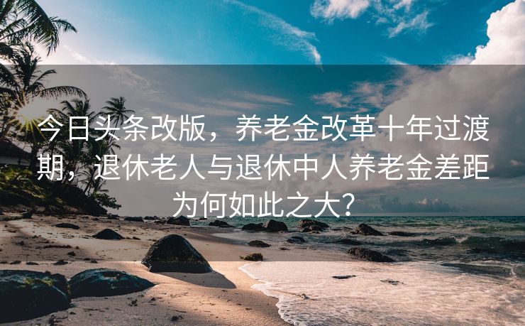 今日头条改版，养老金改革十年过渡期，退休老人与退休中人养老金差距为何如此之大？