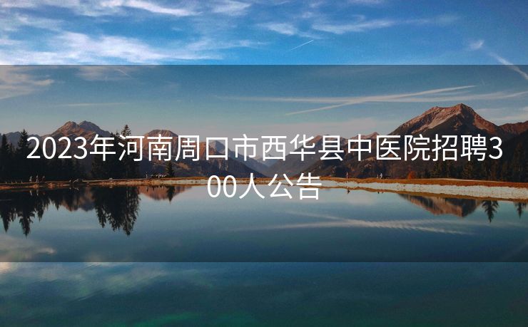 2023年河南周口市西华县中医院招聘300人公告