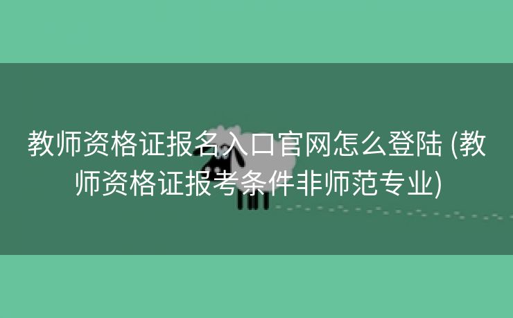 教师资格证报名入口官网怎么登陆 (教师资格证报考条件非师范专业)