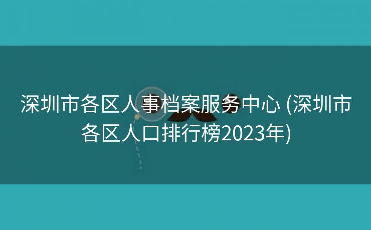 深圳市各区人事档案服务中心 (深圳市各区人口排行榜2023年)