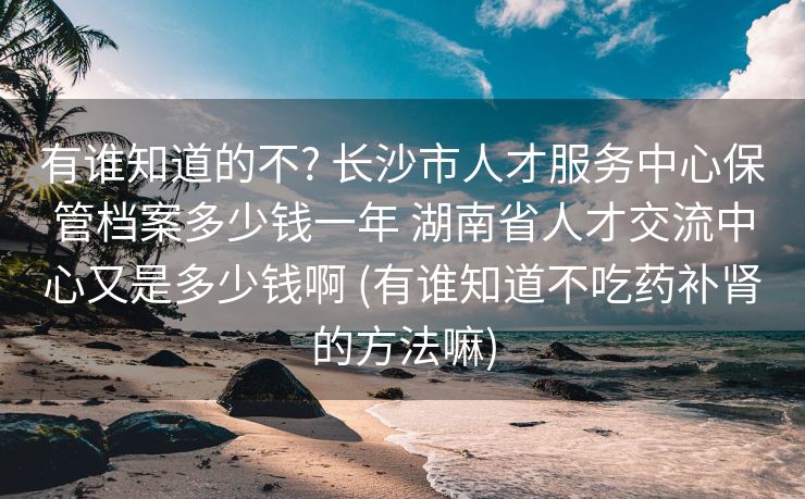 有谁知道的不? 长沙市人才服务中心保管档案多少钱一年 湖南省人才交流中心又是多少钱啊 (有谁知道不吃药补肾的方法嘛)