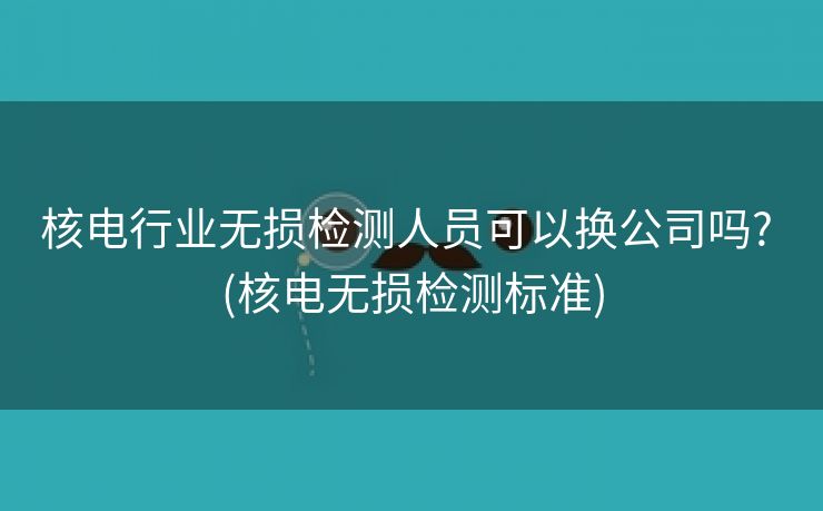 核电行业无损检测人员可以换公司吗? (核电无损检测标准)