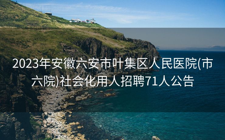 2023年安徽六安市叶集区人民医院(市六院)社会化用人招聘71人公告