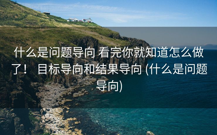 什么是问题导向 看完你就知道怎么做了！ 目标导向和结果导向 (什么是问题导向)