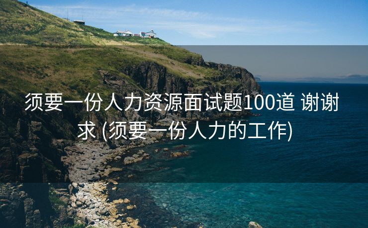 须要一份人力资源面试题100道 谢谢 求 (须要一份人力的工作)