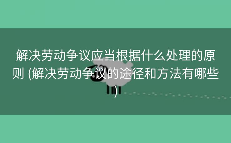 解决劳动争议应当根据什么处理的原则 (解决劳动争议的途径和方法有哪些)