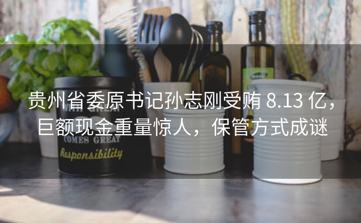 贵州省委原书记孙志刚受贿 8.13 亿，巨额现金重量惊人，保管方式成谜