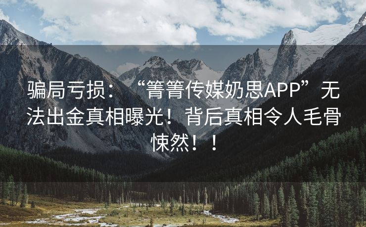 骗局亏损：“箐箐传媒奶思APP”无法出金真相曝光！背后真相令人毛骨悚然！！