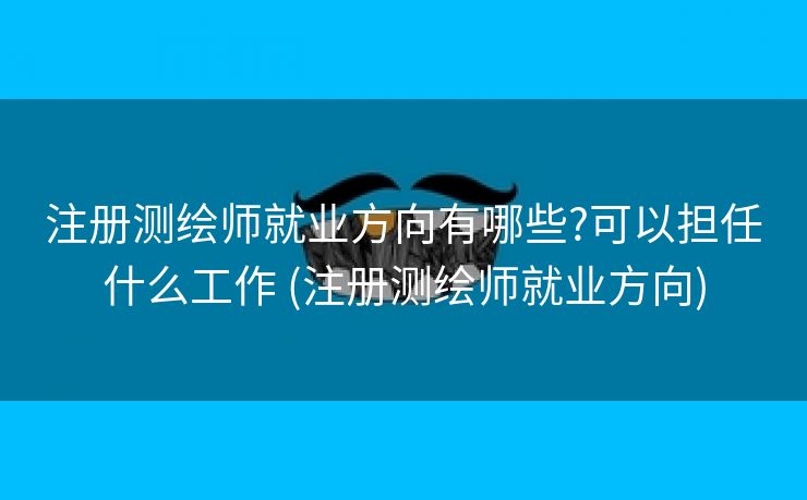 注册测绘师就业方向有哪些?可以担任什么工作 (注册测绘师就业方向)