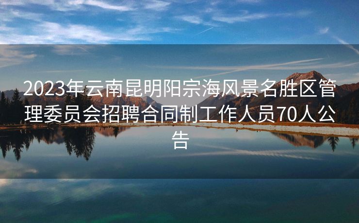 2023年云南昆明阳宗海风景名胜区管理委员会招聘合同制工作人员70人公告