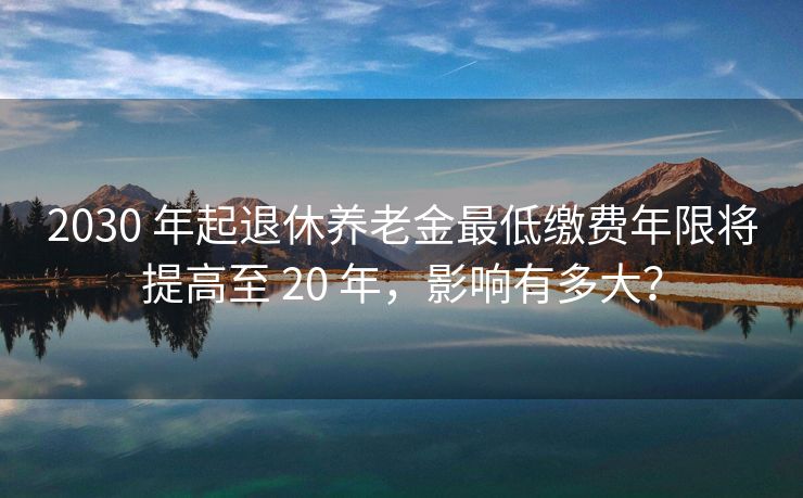 2030 年起退休养老金最低缴费年限将提高至 20 年，影响有多大？