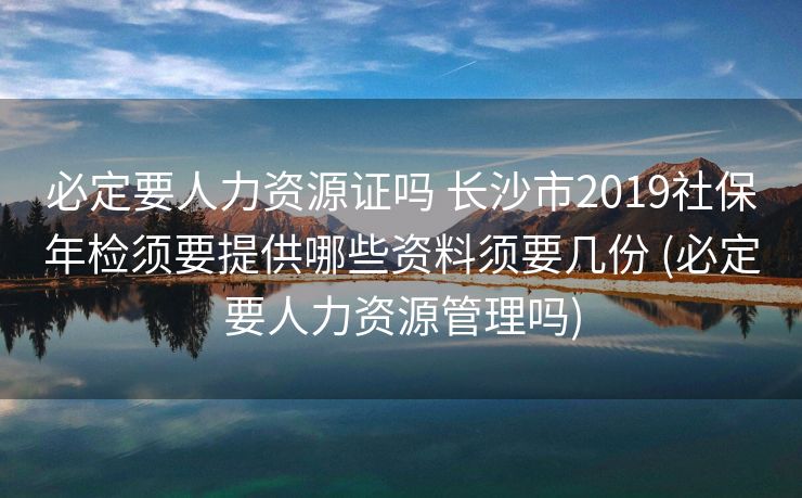 必定要人力资源证吗 长沙市2019社保年检须要提供哪些资料须要几份 (必定要人力资源管理吗)