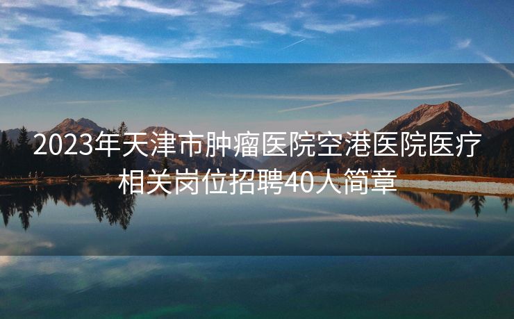 2023年天津市肿瘤医院空港医院医疗相关岗位招聘40人简章